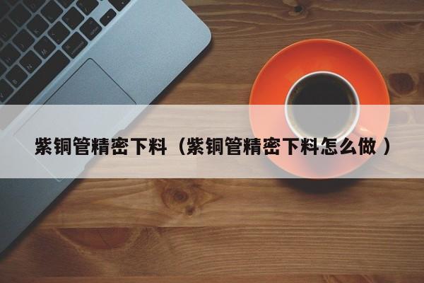 紫銅管精密下料（紫銅管精密下料怎么做 ）