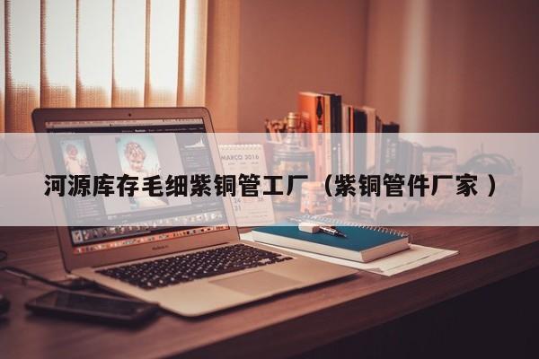 河源庫存毛細紫銅管工廠（紫銅管件廠家 ）