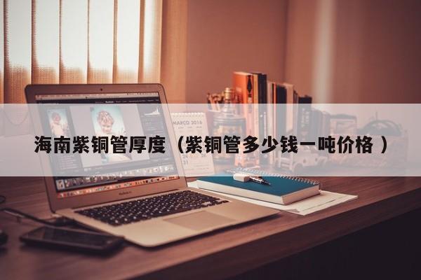 海南紫銅管厚度（紫銅管多少錢一噸價(jià)格 ）
