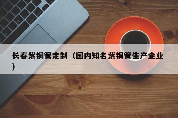長春紫銅管定制（國內知名紫銅管生產企業(yè) ）