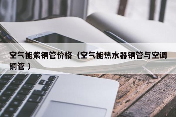 空氣能紫銅管價格（空氣能熱水器銅管與空調(diào)銅管 ）