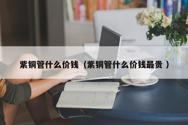 紫銅管什么價(jià)錢(qián)（紫銅管什么價(jià)錢(qián)最貴 ）