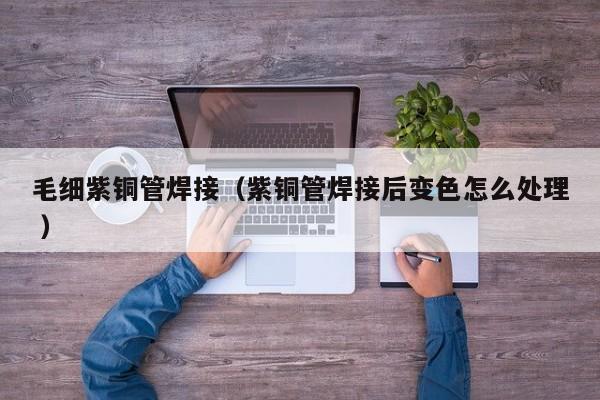 毛細(xì)紫銅管焊接（紫銅管焊接后變色怎么處理 ）