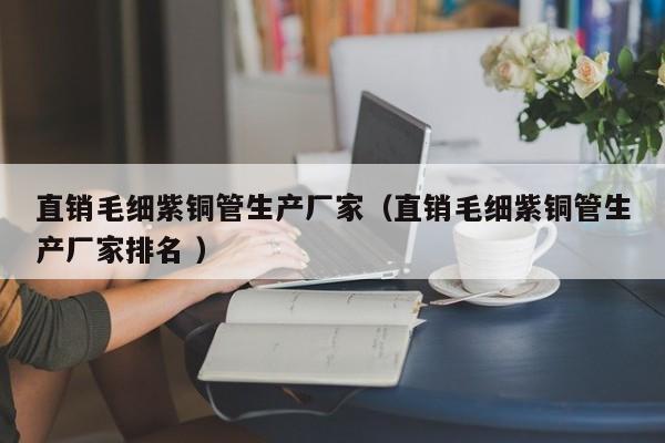 直銷毛細(xì)紫銅管生產(chǎn)廠家（直銷毛細(xì)紫銅管生產(chǎn)廠家排名 ）