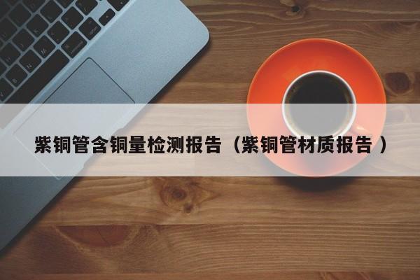 紫銅管含銅量檢測報告（紫銅管材質(zhì)報告 ）