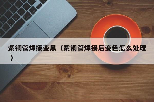 紫銅管焊接變黑（紫銅管焊接后變色怎么處理 ）