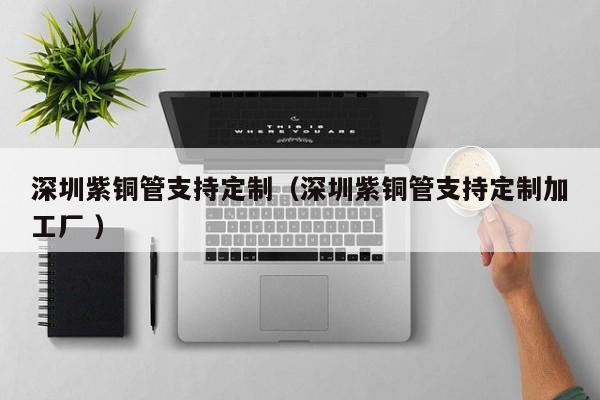深圳紫銅管支持定制（深圳紫銅管支持定制加工廠 ）
