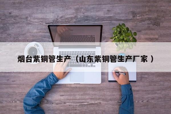 煙臺紫銅管生產(chǎn)（山東紫銅管生產(chǎn)廠家 ）