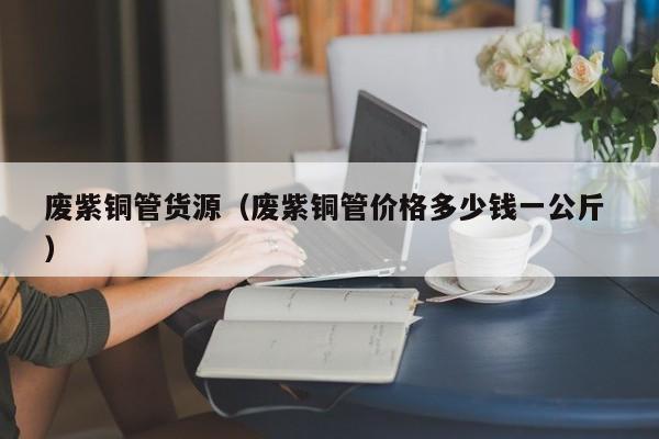 廢紫銅管貨源（廢紫銅管價格多少錢一公斤 ）