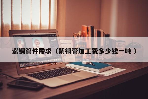 紫銅管件需求（紫銅管加工費多少錢一噸 ）