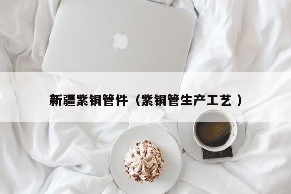 新疆紫銅管件（紫銅管生產(chǎn)工藝 ）