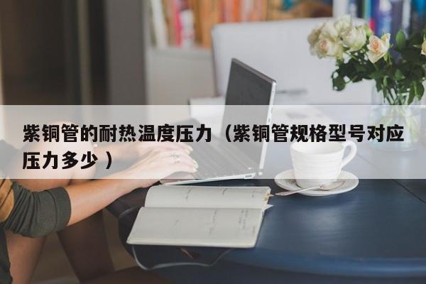紫銅管的耐熱溫度壓力（紫銅管規(guī)格型號對應壓力多少 ）