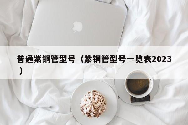 普通紫銅管型號（紫銅管型號一覽表2023 ）