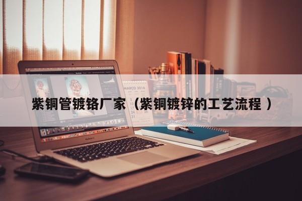 紫銅管鍍鉻廠家（紫銅鍍鋅的工藝流程 ）