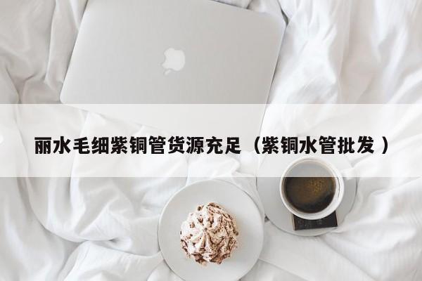 麗水毛細紫銅管貨源充足（紫銅水管批發(fā) ）