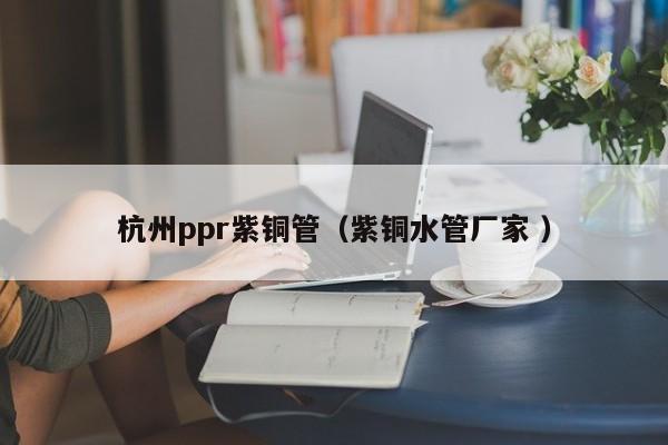 杭州ppr紫銅管（紫銅水管廠家 ）